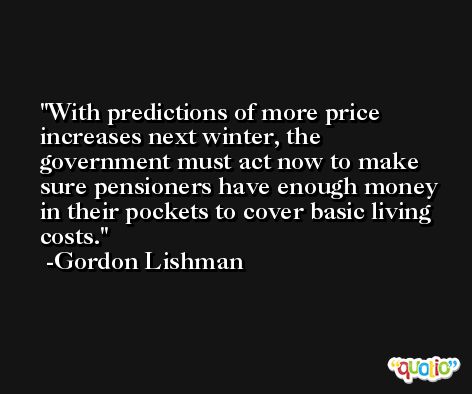With predictions of more price increases next winter, the government must act now to make sure pensioners have enough money in their pockets to cover basic living costs. -Gordon Lishman