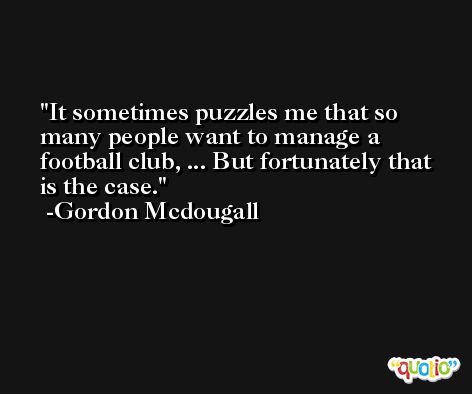 It sometimes puzzles me that so many people want to manage a football club, ... But fortunately that is the case. -Gordon Mcdougall