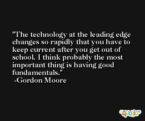 The technology at the leading edge changes so rapidly that you have to keep current after you get out of school. I think probably the most important thing is having good fundamentals. -Gordon Moore