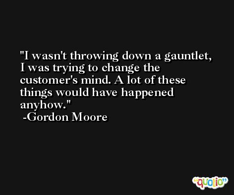 I wasn't throwing down a gauntlet, I was trying to change the customer's mind. A lot of these things would have happened anyhow. -Gordon Moore