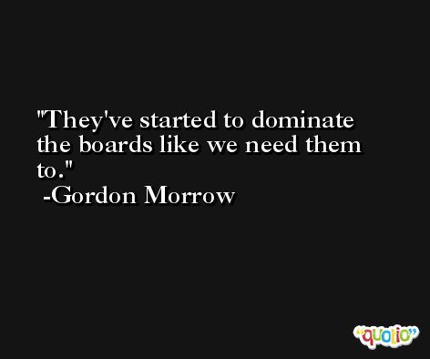 They've started to dominate the boards like we need them to. -Gordon Morrow