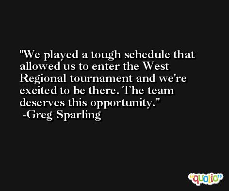 We played a tough schedule that allowed us to enter the West Regional tournament and we're excited to be there. The team deserves this opportunity. -Greg Sparling
