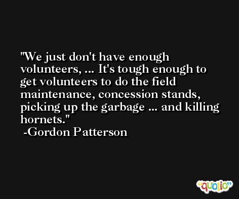 We just don't have enough volunteers, ... It's tough enough to get volunteers to do the field maintenance, concession stands, picking up the garbage ... and killing hornets. -Gordon Patterson