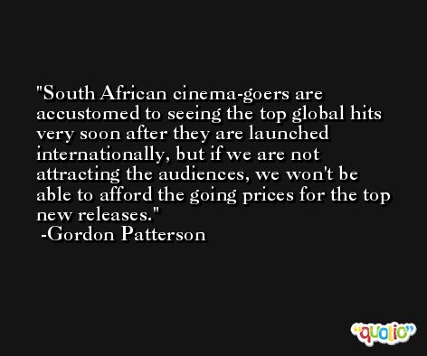 South African cinema-goers are accustomed to seeing the top global hits very soon after they are launched internationally, but if we are not attracting the audiences, we won't be able to afford the going prices for the top new releases. -Gordon Patterson