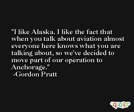 I like Alaska. I like the fact that when you talk about aviation almost everyone here knows what you are talking about, so we've decided to move part of our operation to Anchorage. -Gordon Pratt