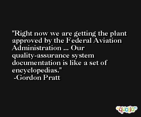 Right now we are getting the plant approved by the Federal Aviation Administration ... Our quality-assurance system documentation is like a set of encyclopedias. -Gordon Pratt