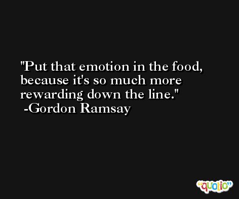 Put that emotion in the food, because it's so much more rewarding down the line. -Gordon Ramsay