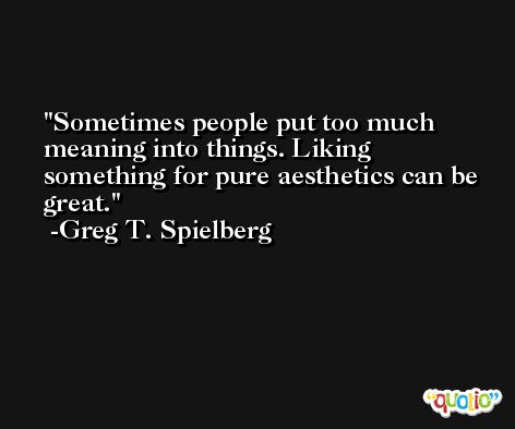 Sometimes people put too much meaning into things. Liking something for pure aesthetics can be great. -Greg T. Spielberg