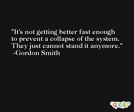 It's not getting better fast enough to prevent a collapse of the system. They just cannot stand it anymore. -Gordon Smith