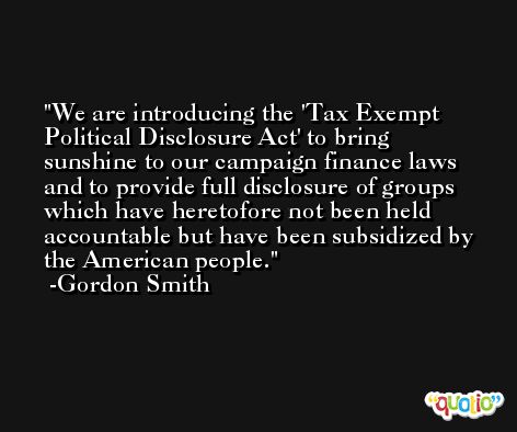 We are introducing the 'Tax Exempt Political Disclosure Act' to bring sunshine to our campaign finance laws and to provide full disclosure of groups which have heretofore not been held accountable but have been subsidized by the American people. -Gordon Smith