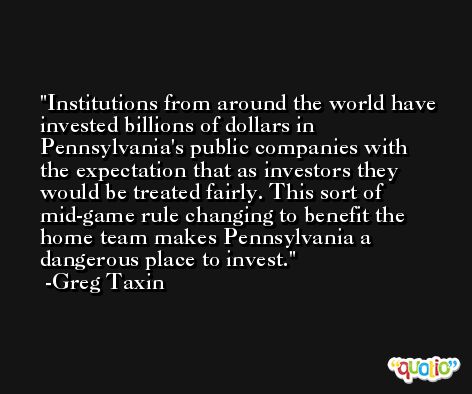 Institutions from around the world have invested billions of dollars in Pennsylvania's public companies with the expectation that as investors they would be treated fairly. This sort of mid-game rule changing to benefit the home team makes Pennsylvania a dangerous place to invest. -Greg Taxin