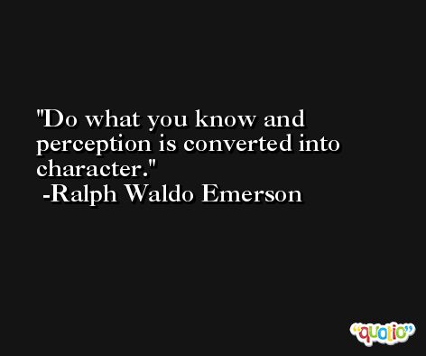 Do what you know and perception is converted into character. -Ralph Waldo Emerson