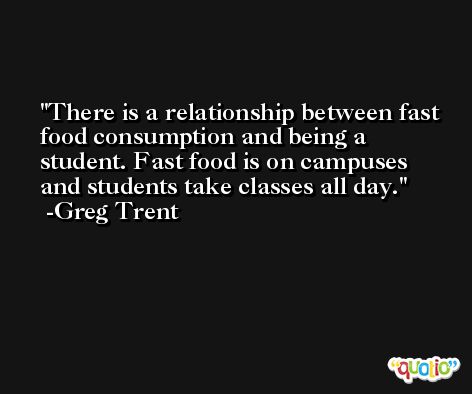 There is a relationship between fast food consumption and being a student. Fast food is on campuses and students take classes all day. -Greg Trent
