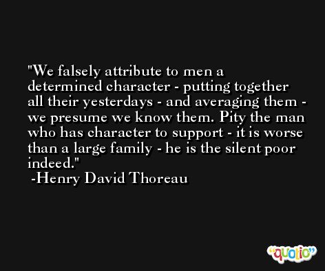 We falsely attribute to men a determined character - putting together all their yesterdays - and averaging them - we presume we know them. Pity the man who has character to support - it is worse than a large family - he is the silent poor indeed. -Henry David Thoreau