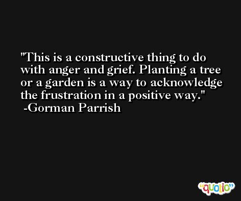 This is a constructive thing to do with anger and grief. Planting a tree or a garden is a way to acknowledge the frustration in a positive way. -Gorman Parrish