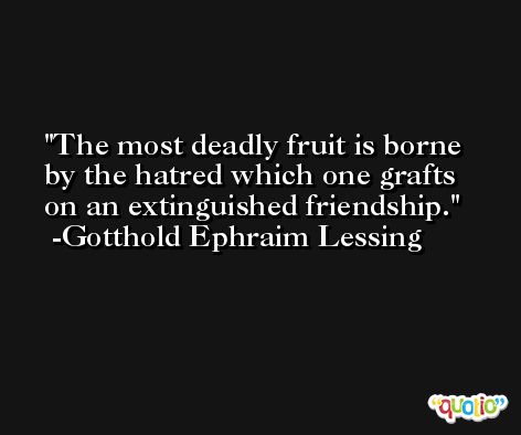 The most deadly fruit is borne by the hatred which one grafts on an extinguished friendship. -Gotthold Ephraim Lessing