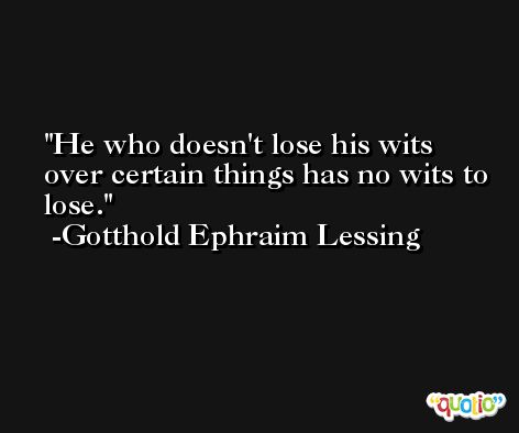 He who doesn't lose his wits over certain things has no wits to lose. -Gotthold Ephraim Lessing