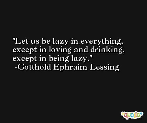 Let us be lazy in everything, except in loving and drinking, except in being lazy. -Gotthold Ephraim Lessing