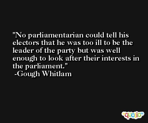 No parliamentarian could tell his electors that he was too ill to be the leader of the party but was well enough to look after their interests in the parliament. -Gough Whitlam