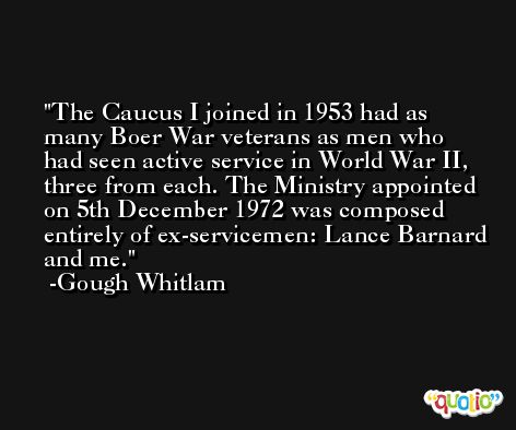 The Caucus I joined in 1953 had as many Boer War veterans as men who had seen active service in World War II, three from each. The Ministry appointed on 5th December 1972 was composed entirely of ex-servicemen: Lance Barnard and me. -Gough Whitlam