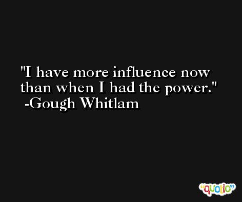 I have more influence now than when I had the power. -Gough Whitlam
