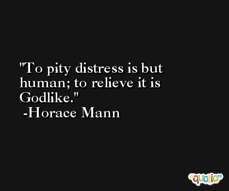 To pity distress is but human; to relieve it is Godlike. -Horace Mann