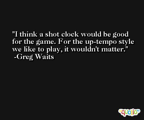 I think a shot clock would be good for the game. For the up-tempo style we like to play, it wouldn't matter. -Greg Waits