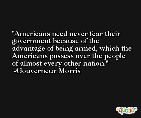 Americans need never fear their government because of the advantage of being armed, which the Americans possess over the people of almost every other nation. -Gouverneur Morris