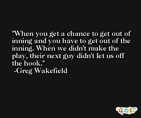 When you get a chance to get out of inning and you have to get out of the inning. When we didn't make the play, their next guy didn't let us off the hook. -Greg Wakefield
