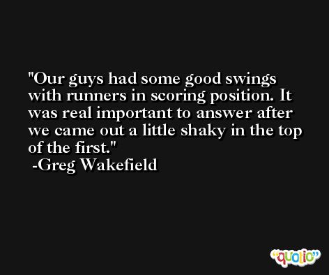 Our guys had some good swings with runners in scoring position. It was real important to answer after we came out a little shaky in the top of the first. -Greg Wakefield