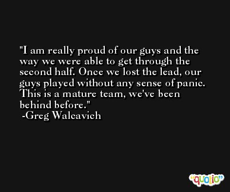 I am really proud of our guys and the way we were able to get through the second half. Once we lost the lead, our guys played without any sense of panic. This is a mature team, we've been behind before. -Greg Walcavich
