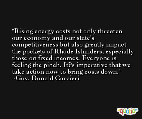 Rising energy costs not only threaten our economy and our state's competitiveness but also greatly impact the pockets of Rhode Islanders, especially those on fixed incomes. Everyone is feeling the pinch. It?s imperative that we take action now to bring costs down. -Gov. Donald Carcieri