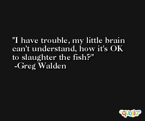 I have trouble, my little brain can't understand, how it's OK to slaughter the fish? -Greg Walden