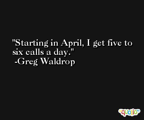 Starting in April, I get five to six calls a day. -Greg Waldrop