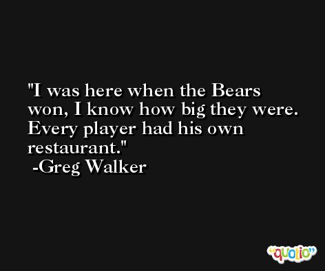 I was here when the Bears won, I know how big they were. Every player had his own restaurant. -Greg Walker