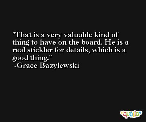 That is a very valuable kind of thing to have on the board. He is a real stickler for details, which is a good thing. -Grace Bazylewski