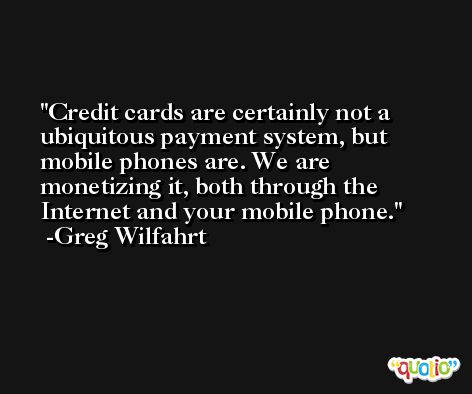 Credit cards are certainly not a ubiquitous payment system, but mobile phones are. We are monetizing it, both through the Internet and your mobile phone. -Greg Wilfahrt