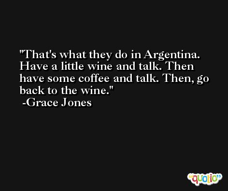 That's what they do in Argentina. Have a little wine and talk. Then have some coffee and talk. Then, go back to the wine. -Grace Jones