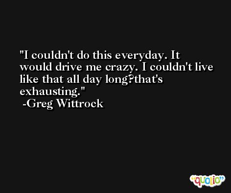 I couldn't do this everyday. It would drive me crazy. I couldn't live like that all day long?that's exhausting. -Greg Wittrock