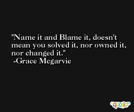 Name it and Blame it, doesn't mean you solved it, nor owned it, nor changed it. -Grace Mcgarvie