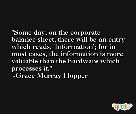 Some day, on the corporate balance sheet, there will be an entry which reads, 'Information'; for in most cases, the information is more valuable than the hardware which processes it. -Grace Murray Hopper
