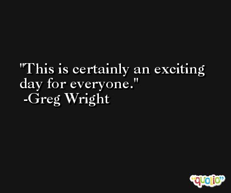 This is certainly an exciting day for everyone. -Greg Wright