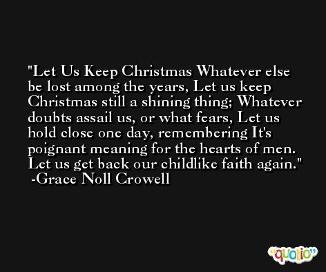 Let Us Keep Christmas Whatever else be lost among the years, Let us keep Christmas still a shining thing; Whatever doubts assail us, or what fears, Let us hold close one day, remembering It's poignant meaning for the hearts of men. Let us get back our childlike faith again. -Grace Noll Crowell