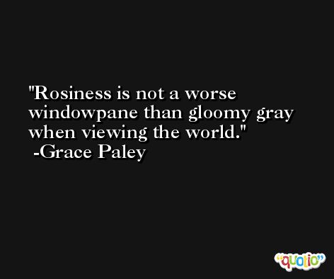 Rosiness is not a worse windowpane than gloomy gray when viewing the world. -Grace Paley