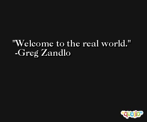Welcome to the real world. -Greg Zandlo