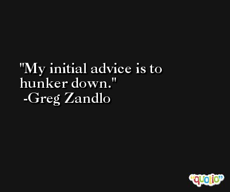 My initial advice is to hunker down. -Greg Zandlo