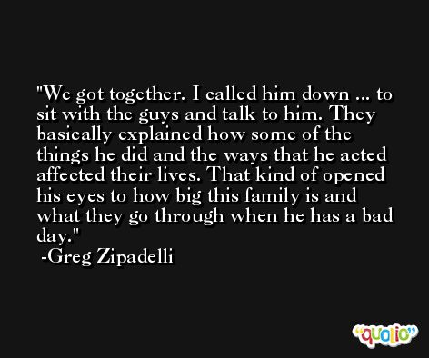 We got together. I called him down ... to sit with the guys and talk to him. They basically explained how some of the things he did and the ways that he acted affected their lives. That kind of opened his eyes to how big this family is and what they go through when he has a bad day. -Greg Zipadelli