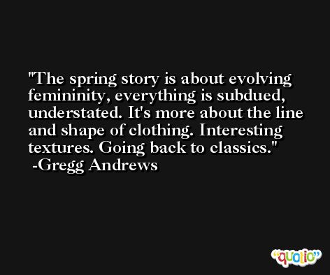 The spring story is about evolving femininity, everything is subdued, understated. It's more about the line and shape of clothing. Interesting textures. Going back to classics. -Gregg Andrews