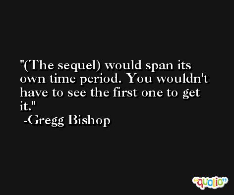 (The sequel) would span its own time period. You wouldn't have to see the first one to get it. -Gregg Bishop