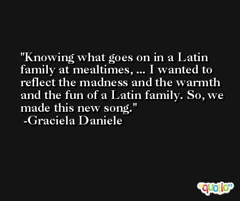 Knowing what goes on in a Latin family at mealtimes, ... I wanted to reflect the madness and the warmth and the fun of a Latin family. So, we made this new song. -Graciela Daniele
